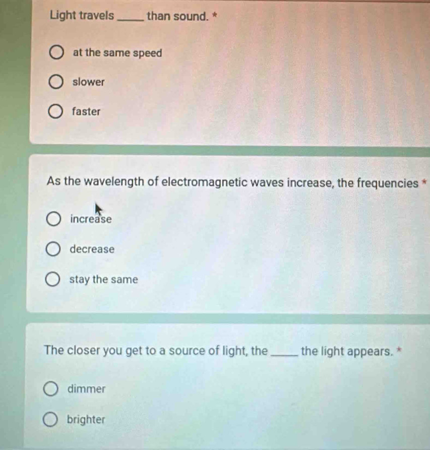 Light travels _than sound. *
at the same speed
slower
faster
As the wavelength of electromagnetic waves increase, the frequencies *
increase
decrease
stay the same
The closer you get to a source of light, the _the light appears. *
dimmer
brighter