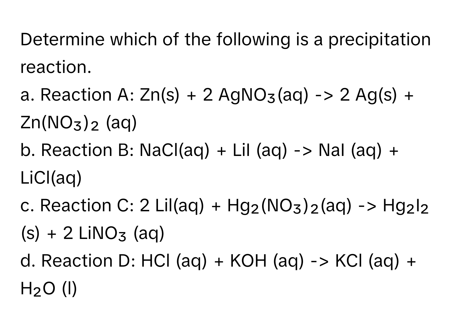 Determine which of the following is a precipitation reaction.

a. Reaction A: Zn(s) + 2 AgNO₃(aq) -> 2 Ag(s) + Zn(NO₃)₂ (aq)
b. Reaction B: NaCl(aq) + LiI (aq) -> NaI (aq) + LiCl(aq)
c. Reaction C: 2 Lil(aq) + Hg₂(NO₃)₂(aq) -> Hg₂I₂ (s) + 2 LiNO₃ (aq)
d. Reaction D: HCl (aq) + KOH (aq) -> KCl (aq) + H₂O (l)