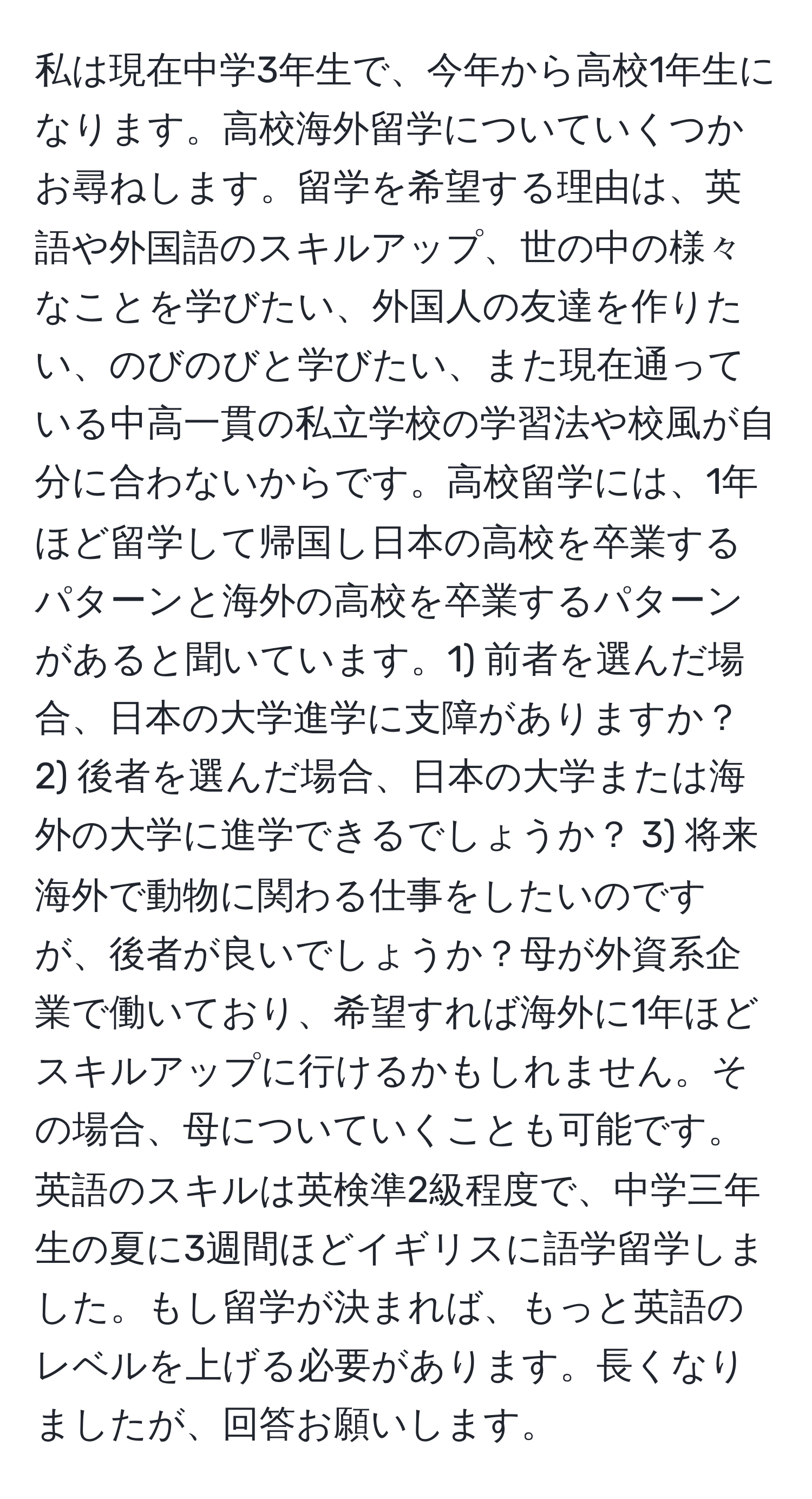 私は現在中学3年生で、今年から高校1年生になります。高校海外留学についていくつかお尋ねします。留学を希望する理由は、英語や外国語のスキルアップ、世の中の様々なことを学びたい、外国人の友達を作りたい、のびのびと学びたい、また現在通っている中高一貫の私立学校の学習法や校風が自分に合わないからです。高校留学には、1年ほど留学して帰国し日本の高校を卒業するパターンと海外の高校を卒業するパターンがあると聞いています。1) 前者を選んだ場合、日本の大学進学に支障がありますか？ 2) 後者を選んだ場合、日本の大学または海外の大学に進学できるでしょうか？ 3) 将来海外で動物に関わる仕事をしたいのですが、後者が良いでしょうか？母が外資系企業で働いており、希望すれば海外に1年ほどスキルアップに行けるかもしれません。その場合、母についていくことも可能です。英語のスキルは英検準2級程度で、中学三年生の夏に3週間ほどイギリスに語学留学しました。もし留学が決まれば、もっと英語のレベルを上げる必要があります。長くなりましたが、回答お願いします。