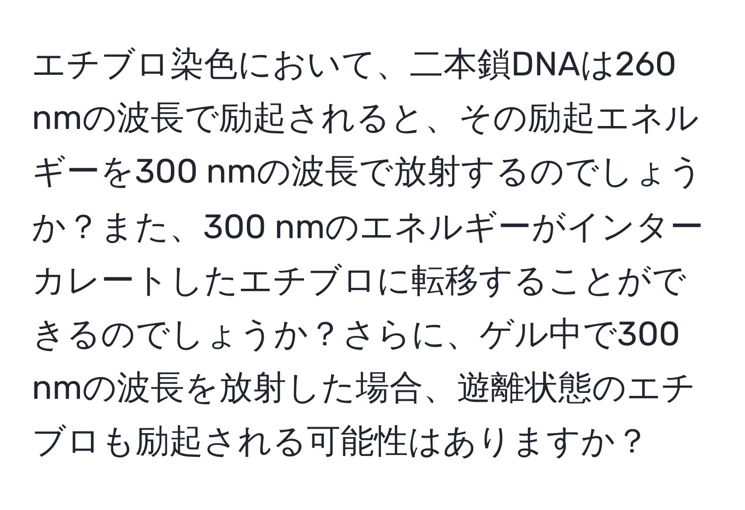 エチブロ染色において、二本鎖DNAは260 nmの波長で励起されると、その励起エネルギーを300 nmの波長で放射するのでしょうか？また、300 nmのエネルギーがインターカレートしたエチブロに転移することができるのでしょうか？さらに、ゲル中で300 nmの波長を放射した場合、遊離状態のエチブロも励起される可能性はありますか？