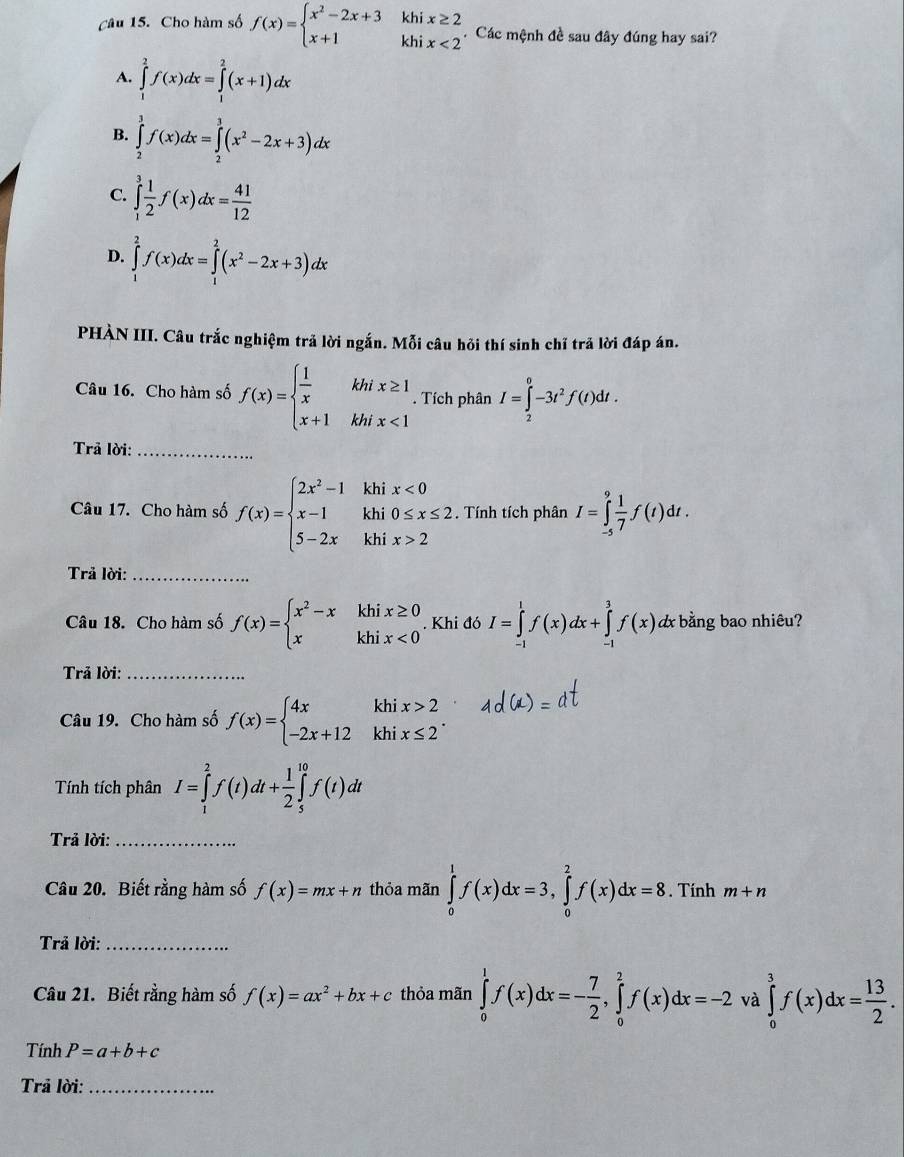 Cho hàm số f(x)=beginarrayl x^2-2x+3khix≥ 2 x+1khix<2endarray. Các mệnh đề sau đây đúng hay sai?
A. ∈tlimits _1^(2f(x)dx=∈tlimits _1^2(x+1)dx
B. ∈tlimits _2^3f(x)dx=∈tlimits _2^3(x^2)-2x+3)dx
C. ∈tlimits _1^(3frac 1)2f(x)dx= 41/12 
D. ∈tlimits _1^(2f(x)dx=∈tlimits _1^2(x^2)-2x+3)dx
PHÀN III. Câu trắc nghiệm trả lời ngắn. Mỗi câu hỏi thí sinh chỉ trả lời đáp án.
Câu 16. Cho hàm số f(x)=beginarrayl  1/x khix≥ 1 x+1khix<1endarray.. Tích phân I=∈tlimits _2^(0-3t^2)f(t)dt.
Trả lời:_
Câu 17. Cho hàm số f(x)=beginarrayl 2x^2-1khix<0 x-1khi0≤ x≤ 2 5-2xkhix>2endarray.. Tính tích phân I=∈tlimits _(-5)^9 1/7 f(t)dt.
Trả lời:_
Câu 18. Cho hàm số f(x)=beginarrayl x^2-xkhix≥ 0 xkhix<0endarray.. Khi đó I=∈tlimits _(-1)^1f(x)dx+∈tlimits _(-1)^3f(x). dx bằng bao nhiêu?
Trả lời:_
Câu 19. Cho hàm số f(x)=beginarrayl 4xkhix>2 -2x+12khix≤ 2endarray.
Tính tích phân I=∈tlimits _1^(2f(t)dt+frac 1)2∈tlimits _5^((10)f(t)dt
Trả lời:_
Câu 20. Biết rằng hàm số f(x)=mx+n thỏa mãn ∈tlimits _0^1f(x)dx=3,∈tlimits _0^2f(x)dx=8. Tính m+n
Trả lời:_
Câu 21. Biết rằng hàm số f(x)=ax^2)+bx+c thỏa mãn ∈tlimits _0^(1f(x)dx=-frac 7)2,∈tlimits _0^(2f(x)dx=-2 và ∈tlimits _0^3f(x)dx=frac 13)2.
Tính P=a+b+c
Trả lời:_