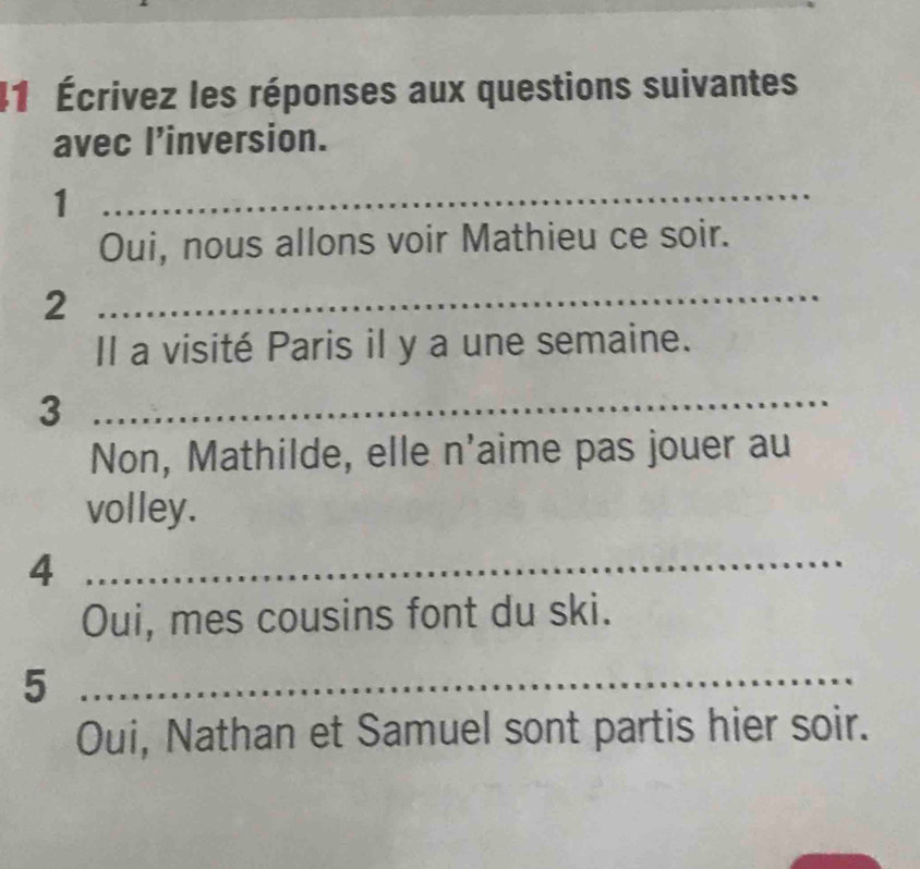 41 Écrivez les réponses aux questions suivantes 
avec l’inversion. 
1 
_ 
Oui, nous allons voir Mathieu ce soir. 
2 
_ 
Il a visité Paris il y a une semaine. 
_3 
Non, Mathilde, elle n'aime pas jouer au 
volley. 
_4 
Oui, mes cousins font du ski. 
_5 
Oui, Nathan et Samuel sont partis hier soir.