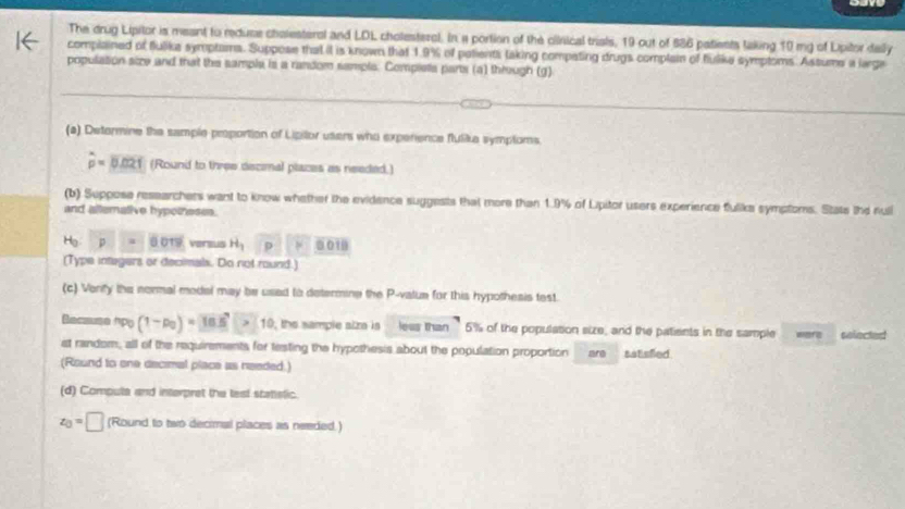 The drug Lipitor is meant to reduse chalesteral and LDL cholesteral. In a portion of the clirical trials, 19 out of $86 patients taking 10 mg of Lipitor daily 
complained of flulika symptams. Suppose that it is known that 1.9% of palients laking compating drugs complain of flulike symploms. Assume a large 
populasion size and that the sample is a random sample. Comples parts (a) through (g) 
(a) Determine the sample proportion of Lipilor usens who experence flulike symplors.
hat p=overline 0.021 (Round to three decimal places as needed.) 
(b) Suppose researchers want to know whether the evidence suggests that more than 1.9% of Lipitor users experience fulike symptoms. Stats the null 
and alterative hypotheses. 
Hg p=0.019 versus H_1 p ≌ □ □ 10
(Type integers or decimals. Do not round.) 
(c) Vorify the normal model may be used to determine the P -value for this hypothesis test. 
Becsuse n b (1-p_0)=16.5>1 10, the sample aiza is less than 5% of the population size, and the patients in the sample ware selected 
st random, all of the requirements for testing the hypothesis about the population proportion are satisfled 
(Round to one decimal place as needed.) 
(d) Computa and interpret the test stattstic.
z_0=□ (Round to two decimal places as needed.)