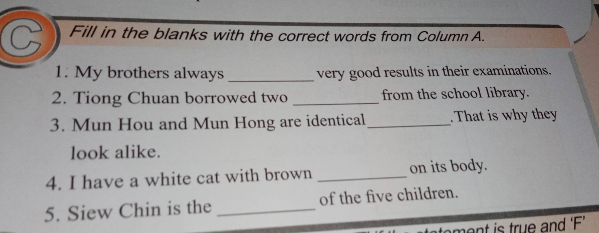 Fill in the blanks with the correct words from Column A. 
1. My brothers always _very good results in their examinations. 
2. Tiong Chuan borrowed two _from the school library. 
3. Mun Hou and Mun Hong are identical . That is why they 
look alike. 
4. I have a white cat with brown _on its body. 
5. Siew Chin is the _of the five children. 
ment is true and ‘F’