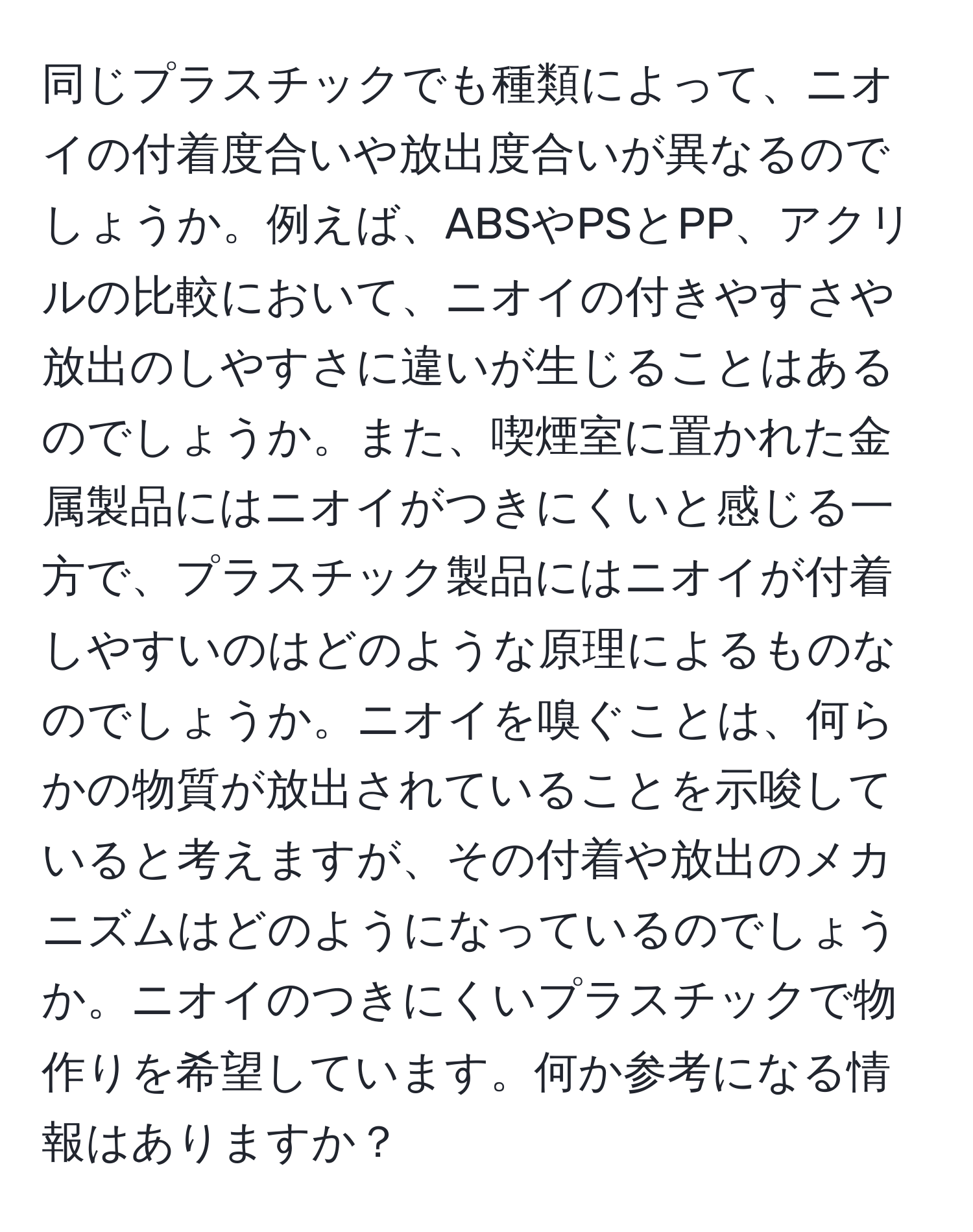 同じプラスチックでも種類によって、ニオイの付着度合いや放出度合いが異なるのでしょうか。例えば、ABSやPSとPP、アクリルの比較において、ニオイの付きやすさや放出のしやすさに違いが生じることはあるのでしょうか。また、喫煙室に置かれた金属製品にはニオイがつきにくいと感じる一方で、プラスチック製品にはニオイが付着しやすいのはどのような原理によるものなのでしょうか。ニオイを嗅ぐことは、何らかの物質が放出されていることを示唆していると考えますが、その付着や放出のメカニズムはどのようになっているのでしょうか。ニオイのつきにくいプラスチックで物作りを希望しています。何か参考になる情報はありますか？