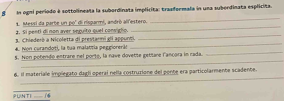 In ogni periodo è sottolineata la subordinata implicita: trasformala in una subordinata esplicita. 
1. Messi da parte un po’ di risparmi, andrò all’estero. 
_ 
_ 
2. Si pentì di non aver seguito quel consiglio. 
_ 
_ 
3. Chiederò a Nicoletta di prestarmi gli appunti. 
_ 
4. Non curandoti, la tua malattia peggiorerà! 
_ 
5. Non potendo entrare nel porto, la nave dovette gettare l’ancora in rada. 
_ 
6. Il materiale impiegato dagli operai nella costruzione del ponte era particolarmente scadente. 
_ 
PUNTI _/6