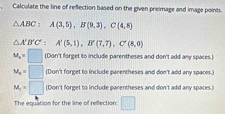 Calculate the line of reflection based on the given preimage and image points.
△ ABC : A(3,5), B(9,3), C(4,8)
△ A'B'C' : A'(5,1), B'(7,7), C'(8,0)
M_A=□ (Don't forget to include parentheses and don't add any spaces.)
M_B=□ (Don't forget to include parentheses and don't add any spaces.)
M_c=□ (Don't forget to include parentheses and don't add any spaces.)
The equation for the line of reflection: □