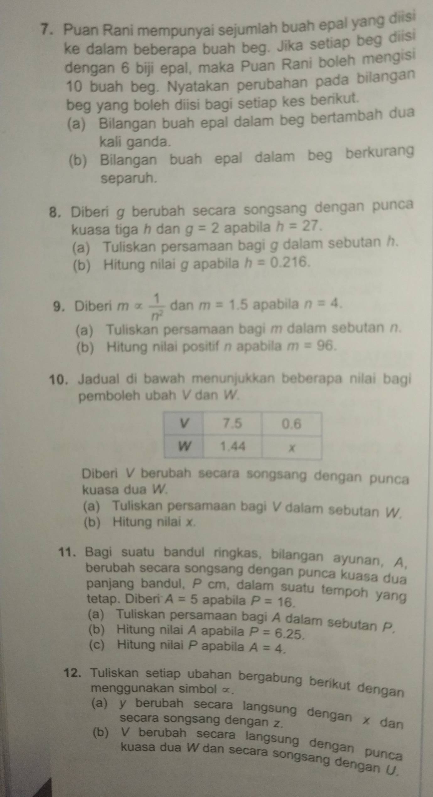 Puan Rani mempunyai sejumlah buah epal yang diisi
ke dalam beberapa buah beg. Jika setiap beg diisi
dengan 6 biji epal, maka Puan Rani boleh mengisi
10 buah beg. Nyatakan perubahan pada bilangan
beg yang boleh diisi bagi setiap kes berikut.
(a) Bilangan buah epal dalam beg bertambah dua
kali ganda.
(b) Bilangan buah epal dalam beg berkurang
separuh.
8. Diberi g berubah secara songsang dengan punca
kuasa tiga h dan g=2 apabila h=27.
(a) Tuliskan persamaan bagi g dalam sebutan h.
(b) Hitung nilai g apabila h=0.216.
9. Diberi malpha  1/n^2  dan m=1.5 apabila n=4.
(a) Tuliskan persamaan bagi m dalam sebutan n.
(b) Hitung nilai positif n apabila m=96.
10. Jadual di bawah menunjukkan beberapa nilai bagi
pemboleh ubah V dan W.
Diberi V berubah secara songsang dengan punca
kuasa dua W.
(a) Tuliskan persamaan bagi V dalam sebutan W.
(b) Hitung nilai x.
11. Bagi suatu bandul ringkas, bilangan ayunan, A,
berubah secara songsang dengan punca kuasa dua
panjang bandul, P cm, dalam suatu tempoh yang
tetap. Diberi A=5 apabila P=16.
(a) Tuliskan persamaan bagi A dalam sebutan P,
(b) Hitung nilai A apabila P=6.25.
(c) Hitung nilai P apabila A=4.
12. Tuliskan setiap ubahan bergabung beríkut dengan
menggunakan simbol ∞.
(a) y berubah secara langsung dengan x dan
secara songsang dengan z.
(b) V berubah secara langsung dengan punca
kuasa dua W dan secara songsang dengan U.