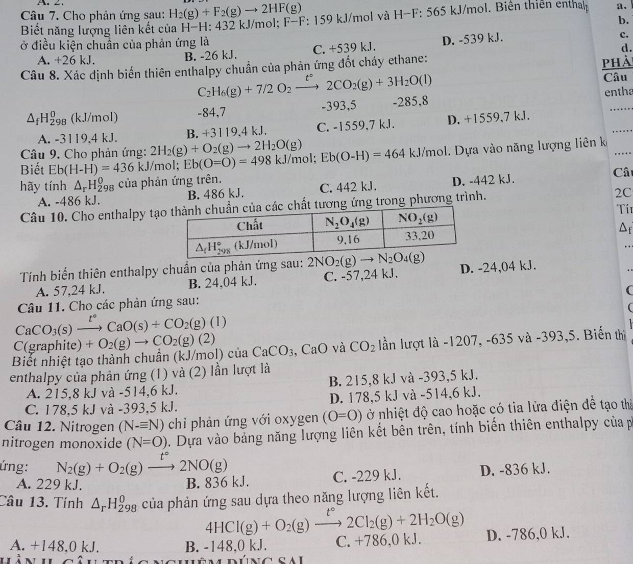 Cho phản ứng sau: H_2(g)+F_2(g)to 2HF(g) *: 159 kJ/mol và H-F: 565 kJ/mol. Biển thiên enthap a.
Biết năng lượng liên kết của H-H: 432 kJ/mol; F-F
b.
c.
ở điều kiện chuẩn của phản ứng là
d.
A. +26 kJ. B. -26 kJ. C. +539 kJ. D. -539 kJ.
Câu 8. Xác định biến thiên enthalpy chuẩn của phản ứng đốt cháy ethane:
phà
C_2H_6(g)+7/2O_2to 2C2CO_2(g)+3H_2O(l)
Câu
△ _fH_(298)^0 (kJ/mol) -84,7 -393,5 -285,8 entha
A. -3119,4 kJ. C. -1559,7 kJ. D. +1559,7 kJ.
B. +3119,4kJ.
Câu 9. Cho phản ứng: 2H_2(g)+O_2(g)to 2H_2O(g)
Biết Eb(H-H)=436k. J/mol; Eb(O=O)=498kJ/mol;Eb(O-H)=464kJ/mol.  Dựa vào năng lượng liên k
hãy tính △ _rH_(298)^0 của phản ứng trên.
A. -486 kJ. B. 486 kJ. C. 442 kJ. D. -442 kJ. Câ
Câu 10. Cho enthalpy tạương ứng trong phương trình.
2C
Tí
Df
Tính biến thiên enthalpy chuẩn của phản ứng sau: 2NO_2(g)to N_2O_4(g) D. -24,04 kJ.
A. 57,24 kJ. B. 24,04 kJ. C. -57,24 kJ.
(
Câu 11. Cho các phản ứng sau:
(
CaCO_3(s)xrightarrow t°CaO(s)+CO_2(g)(1)
C(graphite) +O_2(g)to CO_2(g)(2)
Biết nhiệt tạo thành chuẩn (kJ/mol) của CaCO_3 CaO và CO_2 lần lượt là -1207, -635 và -393,5. Biến thị
enthalpy của phản ứng (1) và (2) lần lượt là
A. 215,8 kJ và -514,6 kJ. B. 215,8 kJ và -393,5 kJ.
C. 178,5 kJ và -393,5 kJ. D. 178,5 kJ và -514,6 kJ.
Câu 12. Nitrogen (N-equiv N) *  hi  hản ứ ng với oxygen (O=O) ở nhiệt độ cao hoặc có tia lửa điện để tạo thị
nitrogen monoxide (N=O). Dựa vào bảng năng lượng liên kết bên trên, tính biến thiên enthalpy của p
ứng: N_2(g)+O_2(g)xrightarrow t°2NO(g) D. -836 kJ.
A. 229 kJ. B. 836 kJ. C. -229 kJ.
Câu 13. Tính △ _rH_(298)^0 của phản ứng sau dựa theo năng lượng liên kết.
4HCl(g)+O_2(g)xrightarrow [2Cl_2(g)+2H_2O(g)
A. +148,0 kJ. B. -148,0 kJ. C. +786,0 kJ. D. -786,0 kJ.
úng sai