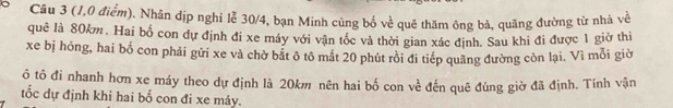 Cầu 3 (1,0 điểm). Nhân dịp nghỉ lễ 30/4, bạn Minh cùng bố về quê thăm ông bà, quãng đường từ nhà về 
quê là 80km. Hai bố con dự định đi xe máy với vận tốc và thời gian xác định. Sau khi đi được 1 giờ thi 
xe bị hóng, hai bố con phải gửi xe và chờ bất ô tô mắt 20 phút rồi đi tiếp quãng đường còn lại. Vì mỗi giờ 
ô tô đi nhanh hơn xe máy theo dự định là 20km nên hai bố con về đến quê đúng giờ đã định. Tính vận 
tốc dự định khi hai bố con đi xe máy.