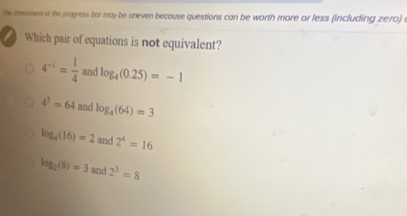 The movement of the progress bar may be uneven because questions can be worth more or less (including zero) e
a Which pair of equations is not equivalent?
4^(-1)= 1/4  and log _4(0.25)=-1
4^3=64 and log _4(64)=3
log _4(16)=2 and 2^4=16
log _2(8)=3 and 2^3=8