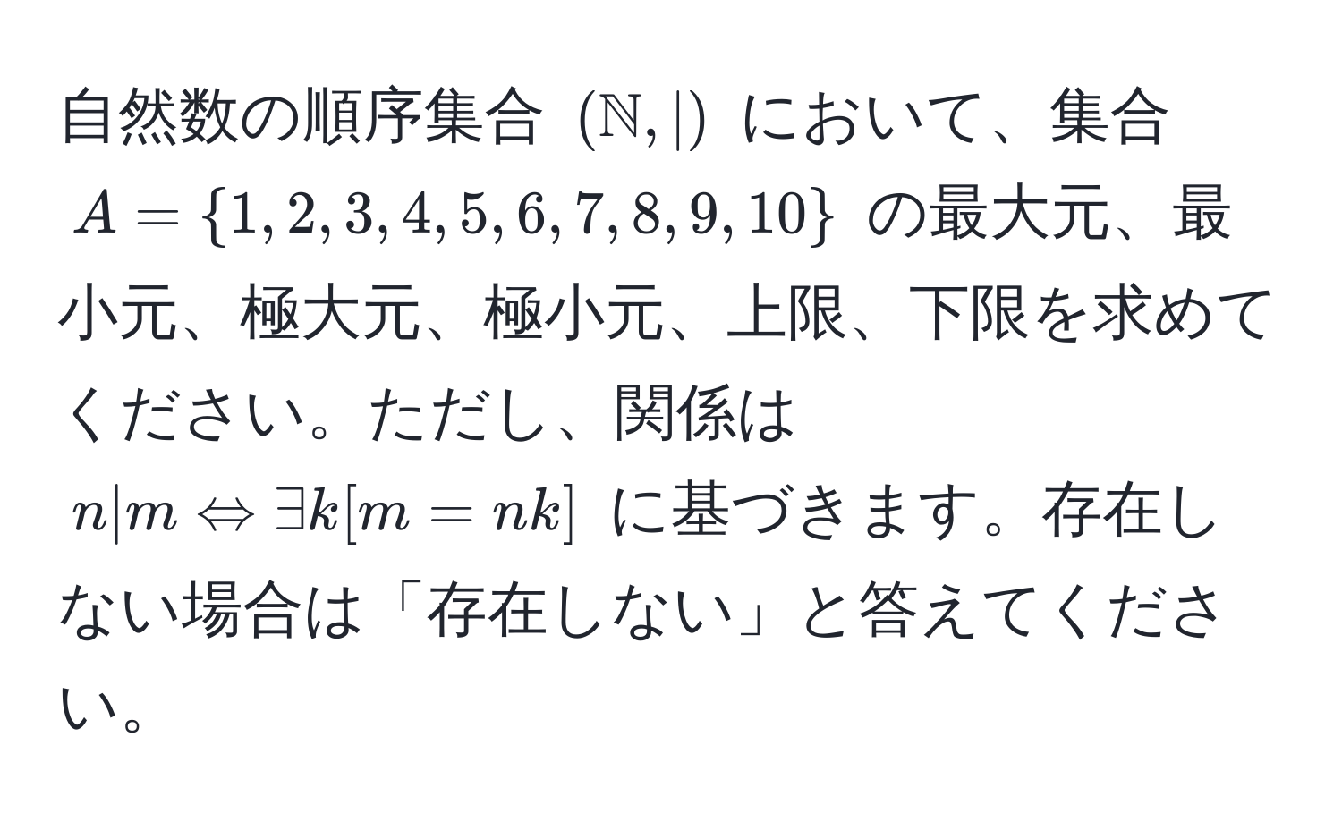 自然数の順序集合 $(mathbbN, |)$ において、集合 $A=1,2,3,4,5,6,7,8,9,10$ の最大元、最小元、極大元、極小元、上限、下限を求めてください。ただし、関係は $n|m Leftrightarrow exists k [m=nk]$ に基づきます。存在しない場合は「存在しない」と答えてください。