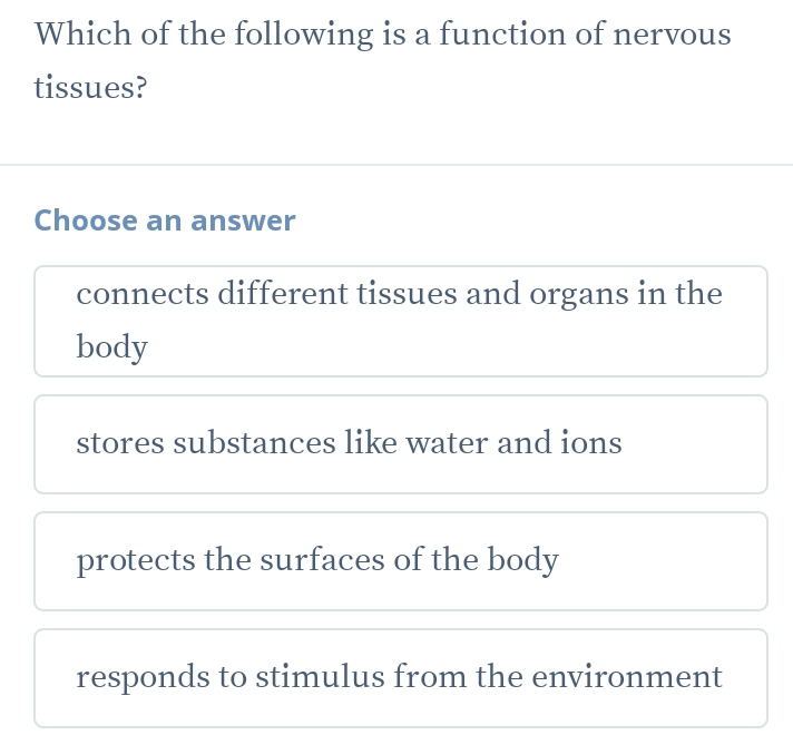 Which of the following is a function of nervous
tissues?
Choose an answer
connects different tissues and organs in the
body
stores substances like water and ions
protects the surfaces of the body
responds to stimulus from the environment