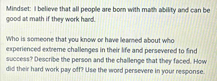 Mindset: I believe that all people are born with math ability and can be 
good at math if they work hard. 
Who is someone that you know or have learned about who 
experienced extreme challenges in their life and persevered to find 
success? Describe the person and the challenge that they faced. How 
did their hard work pay off? Use the word persevere in your response.