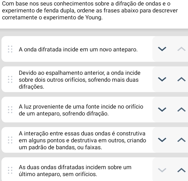 Com base nos seus conhecimentos sobre a difração de ondas e o
experimento de fenda dupla, ordene as frases abaixo para descrever
corretamente o experimento de Young.
A onda difratada incide em um novo anteparo.
Devido ao espalhamento anterior, a onda incide
sobre dois outros orifícios, sofrendo mais duas
difrações.
A luz proveniente de uma fonte incide no orifício
de um anteparo, sofrendo difração.
A interação entre essas duas ondas é construtiva
em alguns pontos e destrutiva em outros, criando
um padrão de bandas, ou faixas.
As duas ondas difratadas incidem sobre um
último anteparo, sem orifícios.