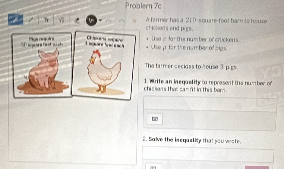 Problem 7c 
Ty Vī A farmer has a 210-square-foot barn to house 
chickens and pigs. 
Use c for the number of chickens. 
Use p for the number of pigs. 
The farmer decides to house 3 pigs. 
1. Write an inequality to represent the number of 
chickens that can fit in this barn. 
2. Solve the inequality that you wrote.