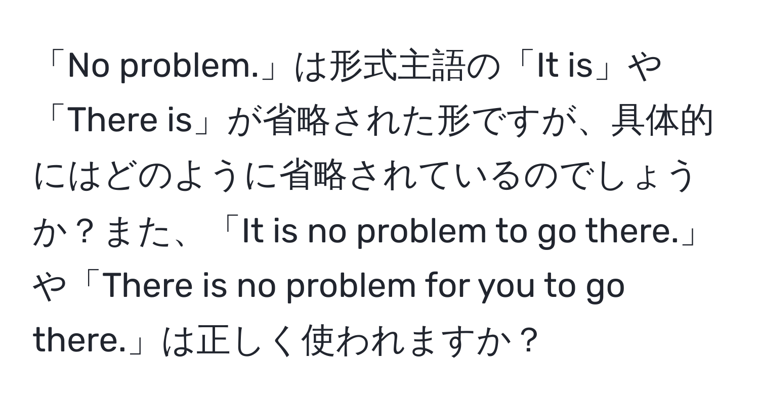 「No problem.」は形式主語の「It is」や「There is」が省略された形ですが、具体的にはどのように省略されているのでしょうか？また、「It is no problem to go there.」や「There is no problem for you to go there.」は正しく使われますか？