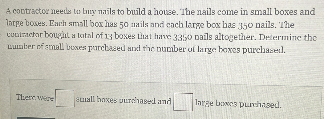 A contractor needs to buy nails to build a house. The nails come in small boxes and 
large boxes. Each small box has 50 nails and each large box has 350 nails. The 
contractor bought a total of 13 boxes that have 3350 nails altogether. Determine the 
number of small boxes purchased and the number of large boxes purchased. 
There were □ small boxes purchased and □ large boxes purchased.