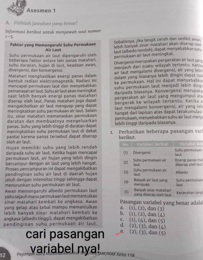 Asesmen 1
A. Pilihlah jawaban yang benar!
Informasi berikut untuk menjawab soal nomor
1-5.
Sebaliknya, jika langit cerah dan sedikit awan
Faktor yang Memengaruhi Suhu Permukaan lebih banyak sinar matahari akan diserap ole
Air Laut
Suhu permukaan air laut dipengaruhi oleh laut (albedo rendah), dapat menyebabkan suh
permukaan air laut meningkat.
beberapa faktor antara lain panas matahari,
suhu daratan, hujan di laut, keadaan awan, Divergensi merupakan pergerakan air laut yan
divergensi, dan konvergensi. menjauh dari suatu wilayah tertentu. Ketika
Matahari menghasilkan energi panas dalam air laut mengalami divergensi, air yang leb
bentuk radiasi elektromagnetik. Radiasi ini dalam yang biasanya lebih dingin dapat nai
mencapai permukaan laut dan menyebabkan ke permukaan. Hal ini dapat menyebabka
pemanasan air laut. Suhu air laut akan meningkat suhu permukaan laut menjadi lebih dinqi
saat lebih banyak energi panas matahari daripada biasanya. Konvergensi merupaka
diserap oleh laut. Panas matahari juga dapat pergerakan air laut yang mengumpul at
mengakibatkan air laut menguap yang dapat bergerak ke wilayah tertentu. Ketika a
meningkatkan suhu permukaan air laut. Selain laut mengalami konvergensi, air yang leb
itu, sinar matahari memanaskan permukaan hangat dari lapisan atas dapat terakumulasi
daratan dan membuatnya mengeluarkan permukaan, menyebabkan suhu air laut menja
panas. Suhu yang lebih tinggi di daratan dapat lebih tinggi daripada biasanya.
meningkatkan suhu permukaan laut di dekat 1. Perhatikan beberapa pasangan vari
pantai karena panas tersebut dapat diserap beriku
oleh air laut.
Hujan memiliki suhu yang lebih rendah eb
daripada suhu air laut. Ketika hujan mencapai n
permukaan laut, air hujan yang lebih dingin
bercampur dengan air laut yang lebih hangat. at
ut
Proses pencampuran ini dapat mengakibatkan
pendinginan suhu air laut di daerah hujan 
jatuh dengan intensitas tinggi sehingga dapat ar
menurunkan suhu permukaan air laut.
Awan memengaruhi albedo permukaan laut g
yaitu sejauh mana permukaan laut memantulkan
sinar matahari kembali ke angkasa. Awan Pasangan variabel yang benar adala
yang gelap atau tebal mampu memantulkan a. (1), (2), dan (3)
lebih banyak sinar matahari kembali ke b. (1), (2), dan (4)
angkasa (albedo tinggi), dapat mengakibatkan c. (1), (4), dan (5)
pendinginan suhu permukaan air laut. d. (2), (3), dan (4)
cari pasangan e. (2), (3), dan (5)
variabel ny MK/MAK Kelas 11B
12 Pegangán Garú