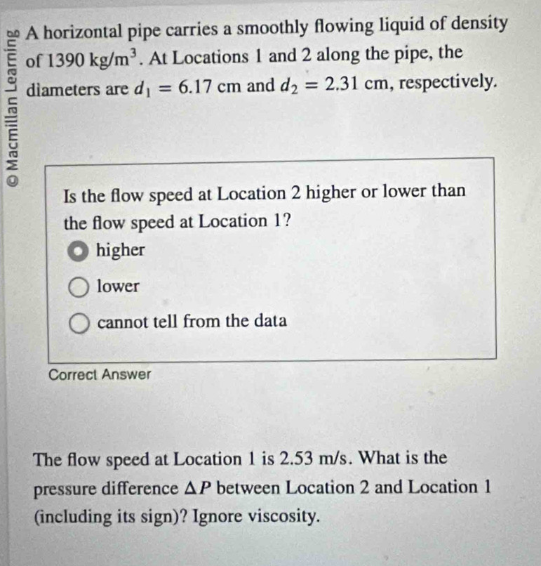 A horizontal pipe carries a smoothly flowing liquid of density
of 1390kg/m^3. At Locations 1 and 2 along the pipe, the
dìameters are d_1=6.17cm and d_2=2.31cm , respectively.
Is the flow speed at Location 2 higher or lower than
the flow speed at Location 1?
higher
lower
cannot tell from the data
Correct Answer
The flow speed at Location 1 is 2.53 m/s. What is the
pressure difference △ P between Location 2 and Location 1
(including its sign)? Ignore viscosity.