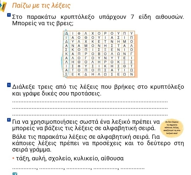 Παίζω με τις λέξεις
Στο παρακάτω κρυπτόλεξο υπάρχουν 7 είδη αιθουσών.
Μπορείς να τις βρεις; 
Διάλεξε τρεις από τις λέξεις που βρήκες στο κρυπτόλεξο 
και γράψε δικές σου προτάσεις. 
_ 
_ 
_ 
6 Πια να χρησιμοποιήσεις σωστά ένα λεξικό πρέπει να Αν δεν ξερεις 
τη σημασία
μπορείς να βάζεις τις λέξεις σε αλφαβητική σειρά. αζητησέ τηστο κάποιας λέξης
Βάλε τις παρακάτω λέξεις σε αλφαβητική σειρά. Για λεξικό σου!
λάποιες λέξεις πρέπει να προσέχεις και το δεύτερο στη
σειρά γράμμα. 
τάξη, αυλή, σχολείο, κυλικείο, αίθουσα
_