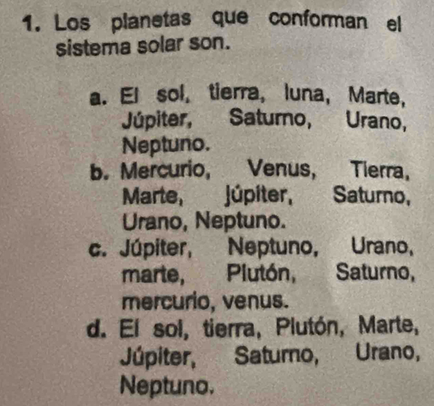 Los planetas que conforman el
sistema solar son.
a. El sol, tierra, luna, Marte,
Júpiter, Saturno, Urano,
Neptuno.
b. Mercurio, Venus, Tierra,
Marte, Júpiter, Saturno,
Urano, Neptuno.
c. Júpiter, Neptuno, Urano,
marte,Plutón, Saturno,
mercurio, venus.
d. El sol, tierra, Plutón, Marte,
Júpiter, Saturo, Urano,
Neptuno.