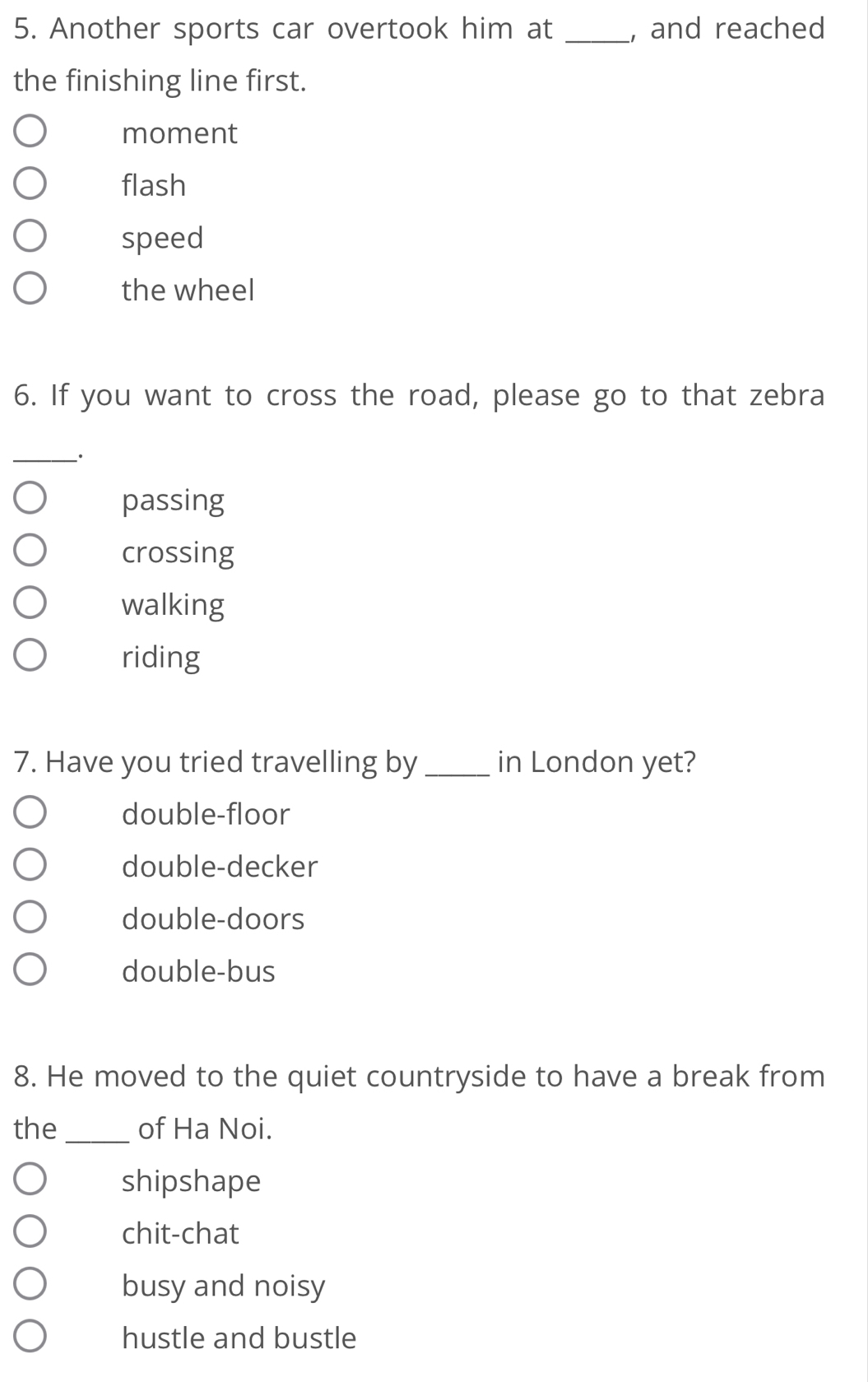 Another sports car overtook him at _, and reached
the finishing line first.
moment
flash
speed
the wheel
6. If you want to cross the road, please go to that zebra
_·
passing
crossing
walking
riding
7. Have you tried travelling by _in London yet?
double-floor
double-decker
double-doors
double-bus
8. He moved to the quiet countryside to have a break from
the _of Ha Noi.
shipshape
chit-chat
busy and noisy
hustle and bustle