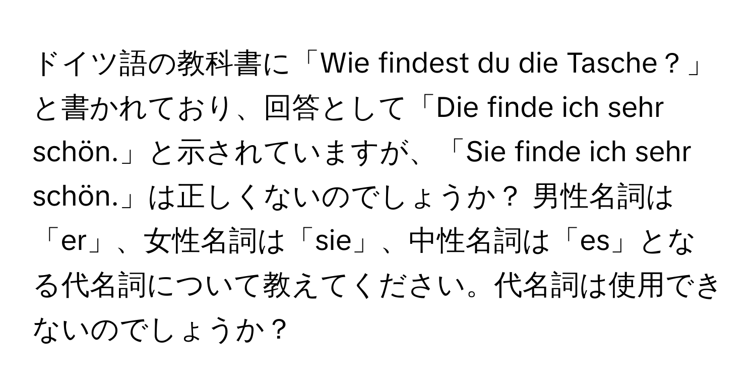 ドイツ語の教科書に「Wie findest du die Tasche？」と書かれており、回答として「Die finde ich sehr schön.」と示されていますが、「Sie finde ich sehr schön.」は正しくないのでしょうか？ 男性名詞は「er」、女性名詞は「sie」、中性名詞は「es」となる代名詞について教えてください。代名詞は使用できないのでしょうか？