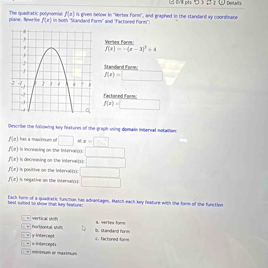 つ 3 2 a Details
The quadratic polynomial f(x) is given below in ''Vertex Form'', and graphed in the standard xy coordinate
plane. Rewrite f(x) in both ''Standard Form'' and ''Factored Form'':
Vertex Form:
f(x)=-(x-3)^2+4
Standard Form:
f(x)=□
Factored Form:
f(x)=□
Describe the following key features of the graph using domain interval notation:
f(x) has a maximum of □ at x=□
f(x) is increasing on the interval(s):
f(x) is decreasing on the interval(s): □
f(x) is positive on the interval(s): □
f(x) is negative on the interval(s): □ 
Each form of a quadratic function has advantages. Match each key feature with the form of the function
best suited to show that key feature:
- vertical shift a. vertex form
- horizontal shift b. standard form
- ν y-intercept c. factored form
x-intercepts
. v minimum or maximum