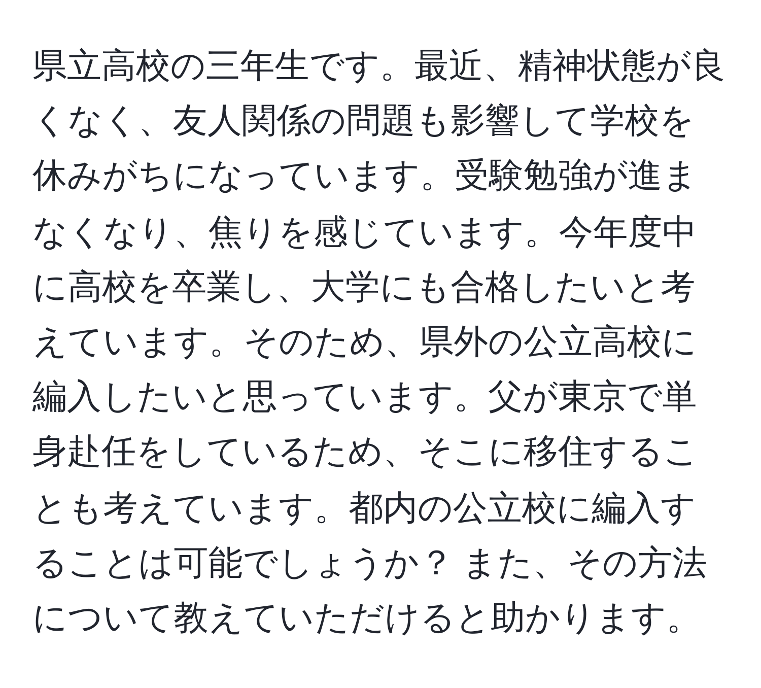 県立高校の三年生です。最近、精神状態が良くなく、友人関係の問題も影響して学校を休みがちになっています。受験勉強が進まなくなり、焦りを感じています。今年度中に高校を卒業し、大学にも合格したいと考えています。そのため、県外の公立高校に編入したいと思っています。父が東京で単身赴任をしているため、そこに移住することも考えています。都内の公立校に編入することは可能でしょうか？ また、その方法について教えていただけると助かります。