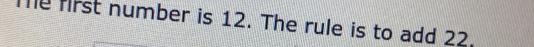 Te first number is 12. The rule is to add 22.