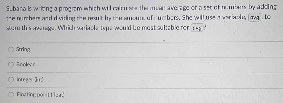 Subana is writing a program which will calculate the mean average of a set of numbers by adding
the numbers and dividing the result by the amount of numbers. She will use a variable, avg , to
store this average. Which variable type would be most suitable for avg?
String
Boolean
Integer (int)
Floating point (float)