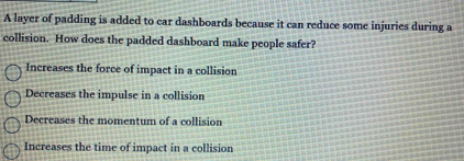 A layer of padding is added to car dashboards because it can reduce some injuries during a
collision. How does the padded dashboard make people safer?
Increases the force of impact in a collision
Decreases the impulse in a collision
Decreases the momentum of a collision
Increases the time of impact in a collision