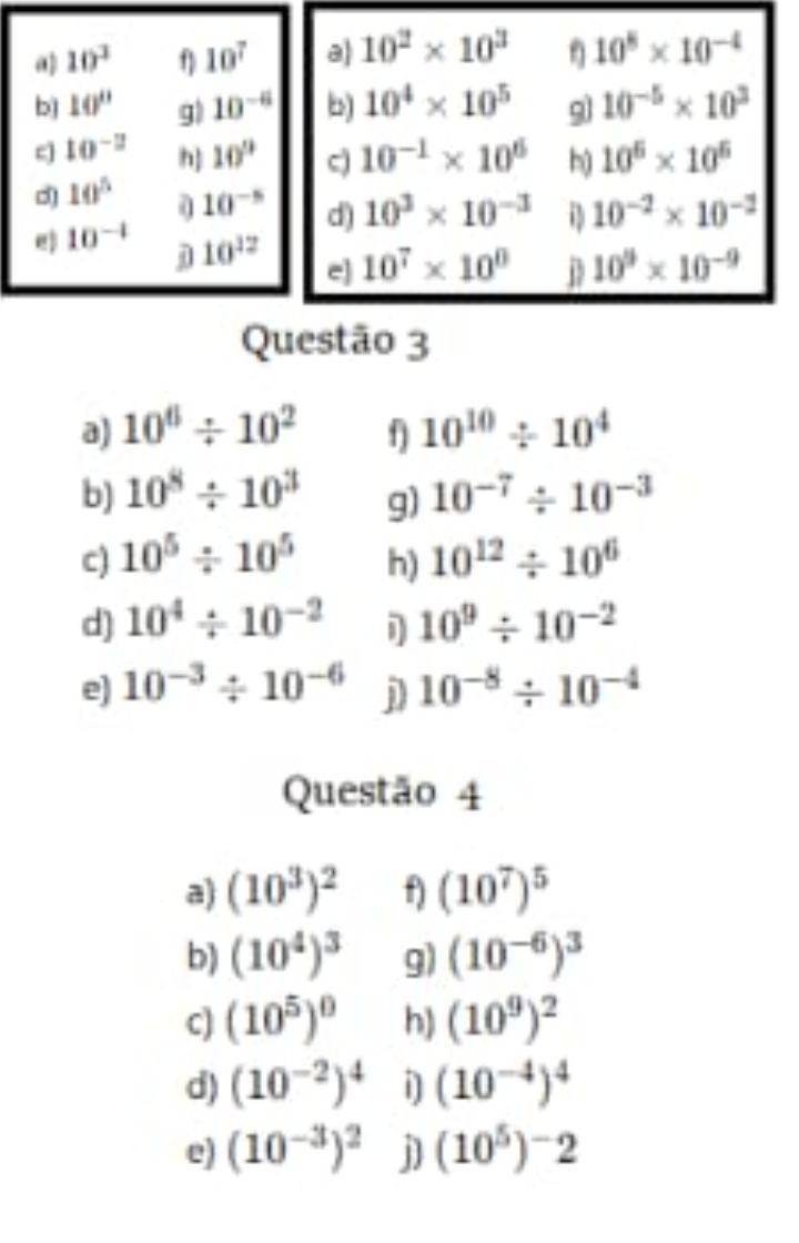 10^3 f 10^7 a 10^2* 10^3 10^8* 10^(-4)
bì 10'' g) 10^(-8) b) 10^4* 10^5 9 10^(-5)* 10^3
c 10^(-2) h] 10° c) 10^(-1)* 10^6 h 10^6* 10^6
10^5 10^(-5) d) 10^3* 10^(-3) 10^(-2)* 10^(-2)
@ 10^(-4) 10^(12) e] 10^7* 10^0 D 10^9* 10^(-9)
j 
Questão 3 
a) 10^6/ 10^2 10^(10)/ 10^4
b) 10^8/ 10^3 10^(-7)/ 10^(-3)
g) 
c) 10^5/ 10^5 h) 10^(12)/ 10^6
d) 10^4/ 10^(-2) D 10^9/ 10^(-2)
e) 10^(-3)/ 10^(-6) j 10^(-8)/ 10^(-4)
Questão 4 
a) (10^3)^2 f) (10^7)^5
b) (10^4)^3 g) (10^(-6))^3
c) (10^5)^0 h) (10^9)^2
d) (10^(-2))^4 i] (10^(-4))^4
e) (10^(-3))^2 j] (10^5)^-2