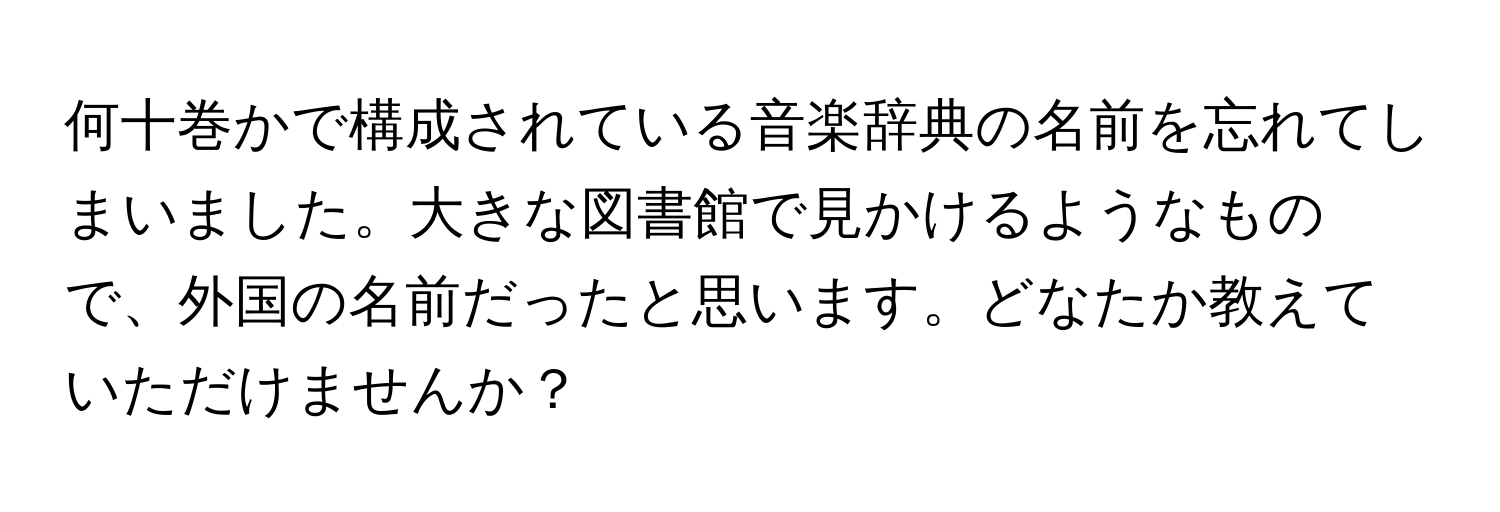 何十巻かで構成されている音楽辞典の名前を忘れてしまいました。大きな図書館で見かけるようなもので、外国の名前だったと思います。どなたか教えていただけませんか？