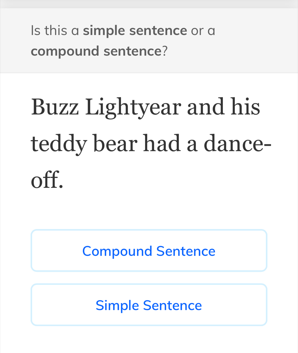 Is this a simple sentence or a
compound sentence?
Buzz Lightyear and his
teddy bear had a dance-
off.
Compound Sentence
Simple Sentence