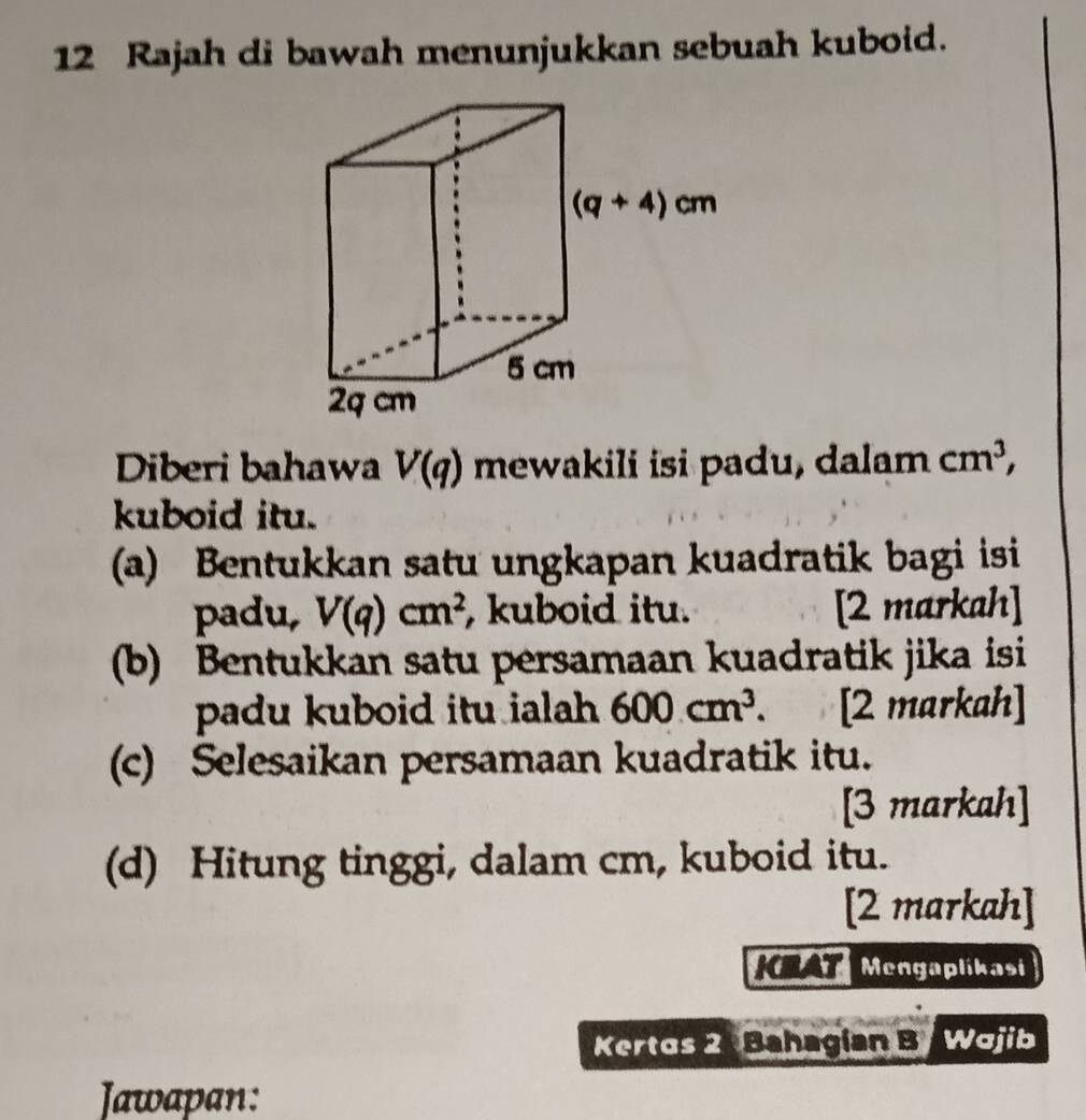 Rajah di bawah menunjukkan sebuah kuboid.
Diberi bahawa V(q) mewakili isi padu, dalam cm^3,
kuboid itu.
(a) Bentukkan satu ungkapan kuadratik bagi isi
padu, V(q)cm^2 , kuboid itu. [2 markah]
(b) Bentukkan satu persamaan kuadratik jika isi
padu kuboid itu ialah 600cm^3. [2 markah]
(c) Selesaikan persamaan kuadratik itu.
[3 markah]
(d) Hitung tinggi, dalam cm, kuboid itu.
[2 markah]
KMAT Mengaplikasi
Kertos 2 Bahagían B Wajib
Jawapan: