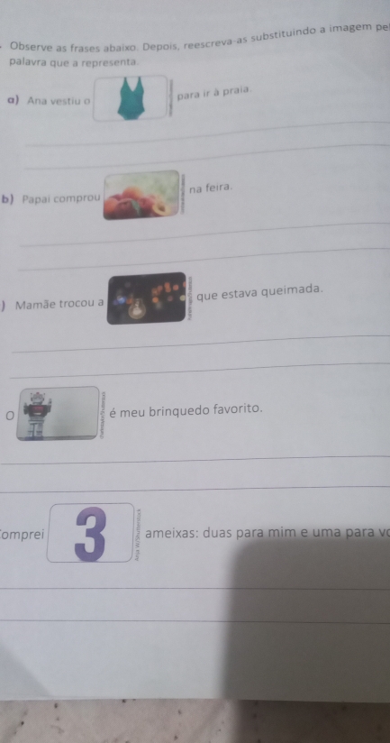 Observe as frases abaixo. Depois, reescreva-as substituindo a imagem pe 
palavra que a representa. 
α) Ana vestiu o 
para ir à praia. 
_ 
_ 
na feira. 
b) Papai comprou 
_ 
_ 
) Mamãe trocou a que estava queimada. 
_ 
_ 
0 é meu brinquedo favorito. 
_ 
_ 
omprei 3 ameixas: duas para mim e uma para võ