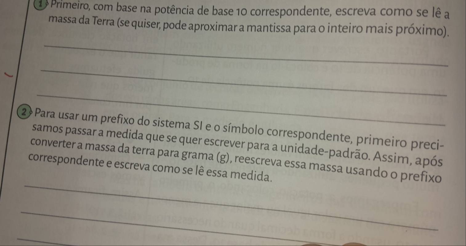 1 º Primeiro, com base na potência de base 10 correspondente, escreva como se lê a 
massa da Terra (se quiser, pode aproximar a mantissa para o inteiro mais próximo). 
_ 
_ 
_ 
2 » Para usar um prefixo do sistema SI e o símbolo correspondente, primeiro preci- 
samos passar a medida que se quer escrever para a unidade-padrão. Assim, após 
_ 
converter a massa da terra para grama (g), reescreva essa massa usando o prefixo 
correspondente e escreva como se lê essa medida. 
_ 
_