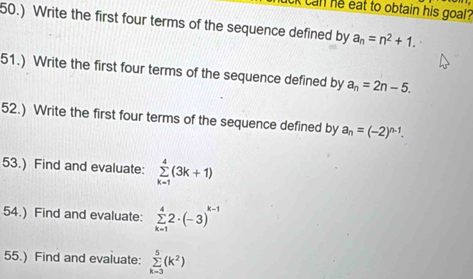 an he eat to obtain his goal ? 
50.) Write the first four terms of the sequence defined by a_n=n^2+1. 
51.) Write the first four terms of the sequence defined by a_n=2n-5. 
52.) Write the first four terms of the sequence defined by a_n=(-2)^n-1. 
53.) Find and evaluate: sumlimits _(k=1)^4(3k+1)
54.) Find and evaluate: sumlimits _(k=1)^42· (-3)^k-1
55.) Find and evaluate: sumlimits _(k=3)^5(k^2)