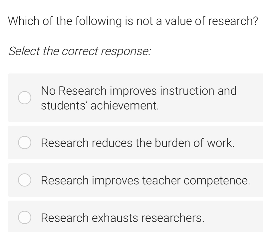 Which of the following is not a value of research?
Select the correct response:
No Research improves instruction and
students’ achievement.
Research reduces the burden of work.
Research improves teacher competence.
Research exhausts researchers.