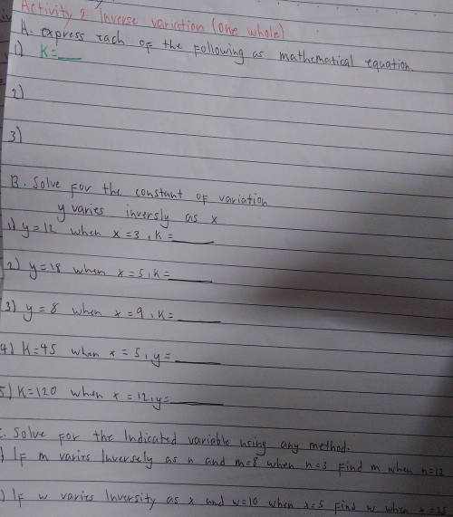 it Activity I inverse variation lone whale 
A. express tach of the following as mathomatical equation
k=_ 
21 
3) 
B. Solve For the constant of variation 
yvaries inversly as x
y=12 when x=3, k=_ 
2) y=18 wheh x=5, k=_ 
3) y=8 when x=9, k=_ 
41 k=45 when x=5, y=_ 
5 k=120 whth x=12_1y=_ . solve For the Indicated variable using any method 
Ie m varits laversely as n and m=8 when h=3 Find m when 
)If w varies Inversity as x and w=10 when x=5 Find w whih x=25