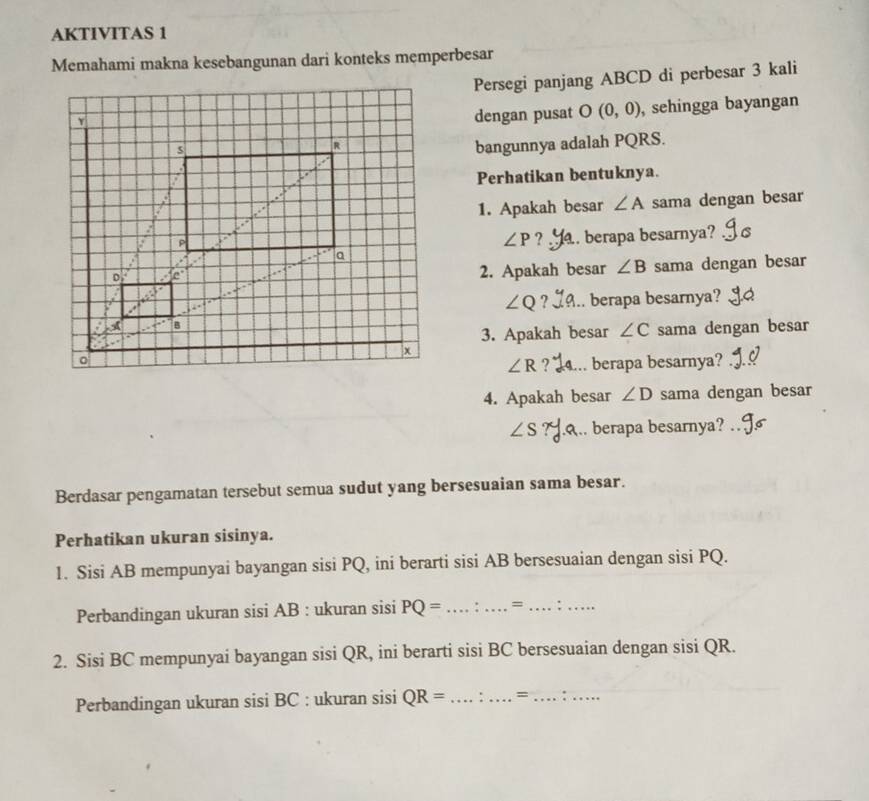 AKTIVITAS 1 
Memahami makna kesebangunan dari konteks memperbesar 
Persegi panjang ABCD di perbesar 3 kali 
dengan pusat O (0,0) , sehingga bayangan 
bangunnya adalah PQRS. 
Perhatikan bentuknya. 
1. Apakah besar ∠ A sama dengan besar
∠ P ? . berapa besarnya? C 
2. Apakah besar ∠ B sama dengan besar
∠ Q ? .. berapa besarnya? 
3. Apakah besar ∠ C sama dengan besar
∠ R ? berapa besarnya? 
4. Apakah besar ∠ D sama dengan besar
∠ S berapa besarnya?_ 
Berdasar pengamatan tersebut semua sudut yang bersesuaian sama besar. 
Perhatikan ukuran sisinya. 
1. Sisi AB mempunyai bayangan sisi PQ, ini berarti sisi AB bersesuaian dengan sisi PQ. 
Perbandingan ukuran sisi AB : ukuran sisi PQ= _ = _:_ 
2. Sisi BC mempunyai bayangan sisi QR, ini berarti sisi BC bersesuaian dengan sisi QR. 
Perbandingan ukuran sisi BC : ukuran sisi QR= _ . _= _,._