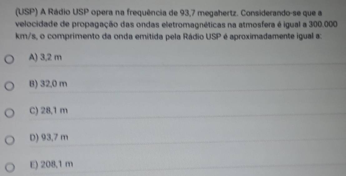 (USP) A Rádio USP opera na frequência de 93,7 megahertz. Considerando-se que a
velocidade de propagação das ondas eletromagnéticas na atmosfera é igual a 300.000
km/s, o comprimento da onda emitida pela Rádio USP é aproximadamente igual a:
A) 3,2 m
B) 32,0 m
C) 28,1 m
D) 93,7 m
E) 208,1 m