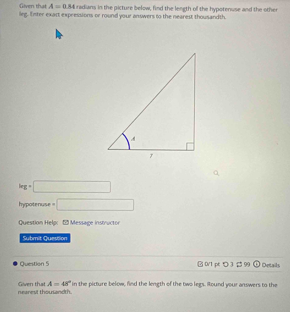 Given that A=0.84 radians in the picture below, find the length of the hypotenuse and the other 
leg. Enter exact expressions or round your answers to the nearest thousandth.
leg=□
hypotenuse =□
Question Help: - Message instructor 
Submit Question 
Question 5 0/1 pt つ 3 99 ( Details 
Given that A=48^a in the picture below, find the length of the two legs. Round your answers to the 
nearest thousandth.