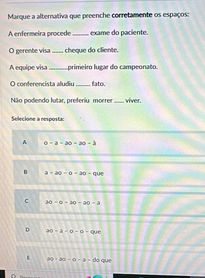 Marque a alternativa que preenche corretamente os espaços:
A enfermeira procede_ exame do paciente.
O gerente visa _cheque do cliente.
A equipe visa _primeiro lugar do campeonato.
O conferencista aludiu _fato.
Não podendo lutar, preferiu morrer _viver.
Selecione a resposta:
A 0-a-a0-a0-a
B a-ao-o-ao- que
C a0-0-a0-a0-a
D ao-a-o-o-que
E ao-ao-o-a-do que