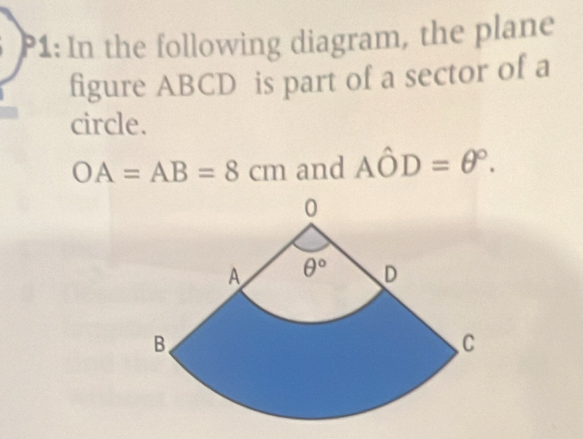 P1: In the following diagram, the plane
figure ABCD is part of a sector of a
circle.
OA=AB=8cm and Ahat OD=θ°.