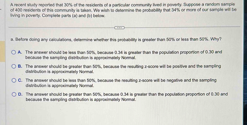 A recent study reported that 30% of the residents of a particular community lived in poverty. Suppose a random sample
of 400 residents of this community is taken. We wish to determine the probability that 34% or more of our sample will be
living in poverty. Complete parts (a) and (b) below.
a. Before doing any calculations, determine whether this probability is greater than 50% or less than 50%. Why?
A. The answer should be less than 50%, because 0.34 is greater than the population proportion of 0.30 and
because the sampling distribution is approximately Normal.
B. The answer should be greater than 50%, because the resulting z-score will be positive and the sampling
distribution is approximately Normal.
C. The answer should be less than 50%, because the resulting z-score will be negative and the sampling
distribution is approximately Normal.
D. The answer should be greater than 50%, because 0.34 is greater than the population proportion of 0.30 and
because the sampling distribution is approximately Normal.