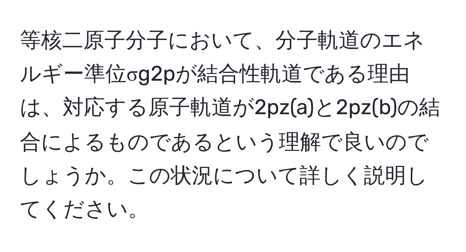 等核二原子分子において、分子軌道のエネルギー準位σg2pが結合性軌道である理由は、対応する原子軌道が2pz(a)と2pz(b)の結合によるものであるという理解で良いのでしょうか。この状況について詳しく説明してください。