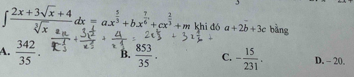 3
∈t  (2x+3sqrt(x)+4)/sqrt[3](x) dx=ax^(frac 5)3+bx^(frac 7)6+cx^(frac 2)3+m khi đó a+2b+3c bằng
A.  342/35 .
C. - 15/231 .
B.  853/35 . D. - 20.